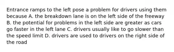 Entrance ramps to the left pose a problem for drivers using them because A. the breakdown lane is on the left side of the freeway B. the potential for problems in the left side are greater as cars go faster in the left lane C. drivers usually like to go slower than the speed limit D. drivers are used to drivers on the right side of the road