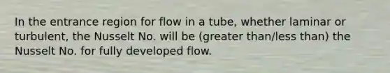 In the entrance region for flow in a tube, whether laminar or turbulent, the Nusselt No. will be (greater than/less than) the Nusselt No. for fully developed flow.