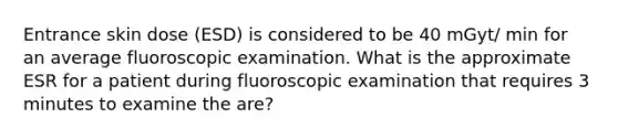 Entrance skin dose (ESD) is considered to be 40 mGyt/ min for an average fluoroscopic examination. What is the approximate ESR for a patient during fluoroscopic examination that requires 3 minutes to examine the are?