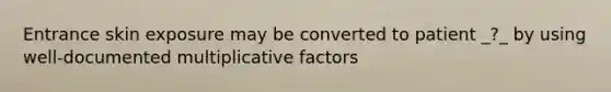 Entrance skin exposure may be converted to patient _?_ by using well-documented multiplicative factors