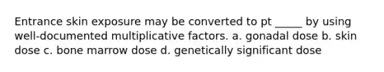 Entrance skin exposure may be converted to pt _____ by using well-documented multiplicative factors. a. gonadal dose b. skin dose c. bone marrow dose d. genetically significant dose