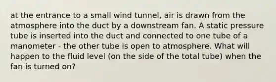 at the entrance to a small wind tunnel, air is drawn from the atmosphere into the duct by a downstream fan. A static pressure tube is inserted into the duct and connected to one tube of a manometer - the other tube is open to atmosphere. What will happen to the fluid level (on the side of the total tube) when the fan is turned on?