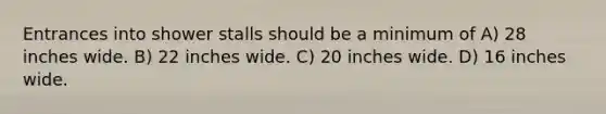 Entrances into shower stalls should be a minimum of A) 28 inches wide. B) 22 inches wide. C) 20 inches wide. D) 16 inches wide.