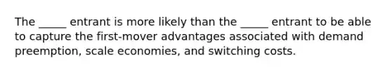 The _____ entrant is more likely than the _____ entrant to be able to capture the first-mover advantages associated with demand preemption, scale economies, and switching costs.