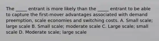 The _____ entrant is more likely than the _____ entrant to be able to capture the first-mover advantages associated with demand preemption, scale economies and switching costs. A. Small scale; large scale B. Small scale; moderate scale C. Large scale; small scale D. Moderate scale; large scale