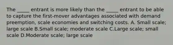 The _____ entrant is more likely than the _____ entrant to be able to capture the first-mover advantages associated with demand preemption, scale economies and switching costs. A. Small scale; large scale B.Small scale; moderate scale C.Large scale; small scale D.Moderate scale; large scale