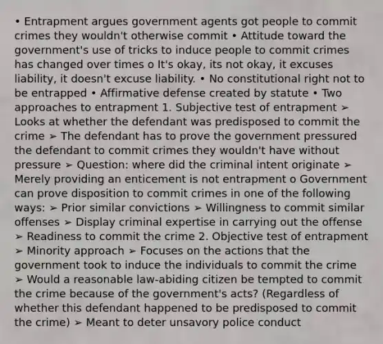 • Entrapment argues government agents got people to commit crimes they wouldn't otherwise commit • Attitude toward the government's use of tricks to induce people to commit crimes has changed over times o It's okay, its not okay, it excuses liability, it doesn't excuse liability. • No constitutional right not to be entrapped • Affirmative defense created by statute • Two approaches to entrapment 1. Subjective test of entrapment ➢ Looks at whether the defendant was predisposed to commit the crime ➢ The defendant has to prove the government pressured the defendant to commit crimes they wouldn't have without pressure ➢ Question: where did the criminal intent originate ➢ Merely providing an enticement is not entrapment o Government can prove disposition to commit crimes in one of the following ways: ➢ Prior similar convictions ➢ Willingness to commit similar offenses ➢ Display criminal expertise in carrying out the offense ➢ Readiness to commit the crime 2. Objective test of entrapment ➢ Minority approach ➢ Focuses on the actions that the government took to induce the individuals to commit the crime ➢ Would a reasonable law-abiding citizen be tempted to commit the crime because of the government's acts? (Regardless of whether this defendant happened to be predisposed to commit the crime) ➢ Meant to deter unsavory police conduct