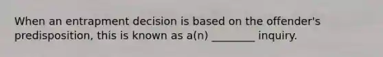 When an entrapment decision is based on the offender's predisposition, this is known as a(n) ________ inquiry.