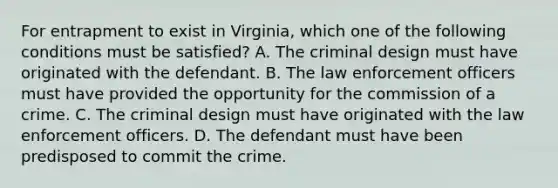 For entrapment to exist in Virginia, which one of the following conditions must be satisfied? A. The criminal design must have originated with the defendant. B. The law enforcement officers must have provided the opportunity for the commission of a crime. C. The criminal design must have originated with the law enforcement officers. D. The defendant must have been predisposed to commit the crime.