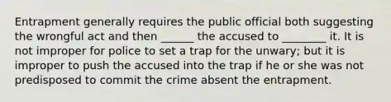 Entrapment generally requires the public official both suggesting the wrongful act and then ______ the accused to ________ it. It is not improper for police to set a trap for the unwary; but it is improper to push the accused into the trap if he or she was not predisposed to commit the crime absent the entrapment.