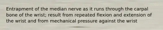 Entrapment of the median nerve as it runs through the carpal bone of the wrist; result from repeated flexion and extension of the wrist and from mechanical pressure against the wrist