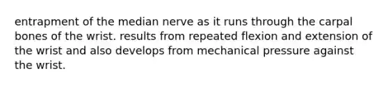 entrapment of the median nerve as it runs through the carpal bones of the wrist. results from repeated flexion and extension of the wrist and also develops from mechanical pressure against the wrist.