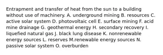 Entrapment and transfer of heat from the sun to a building without use of machinery. A. underground mining B. resources C. active solar system D. photovoltaic cell E. surface mining F. acid mine drainage G. geothermal energy H. secondary recovery I. liquefied natural gas J. black lung disease K. nonrenewable energy sources L. reserves M.renewable energy sources N. passive solar system O. overburden