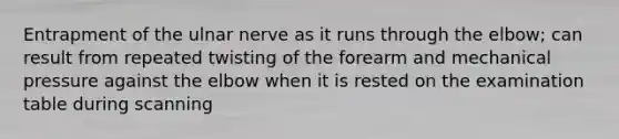 Entrapment of the ulnar nerve as it runs through the elbow; can result from repeated twisting of the forearm and mechanical pressure against the elbow when it is rested on the examination table during scanning