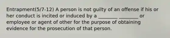 Entrapment(5/7-12) A person is not guilty of an offense if his or her conduct is incited or induced by a ________ ________ or employee or agent of other for the purpose of obtaining evidence for the prosecution of that person.