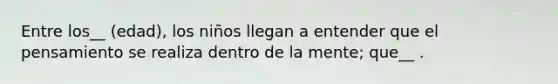 Entre los__ (edad), los niños llegan a entender que el pensamiento se realiza dentro de la mente; que__ .