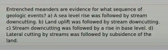 Entrenched meanders are evidence for what sequence of geologic events? a) A sea level rise was followed by stream downcutting. b) Land uplift was followed by stream downcutting. c) Stream downcutting was followed by a rise in base level. d) Lateral cutting by streams was followed by subsidence of the land.