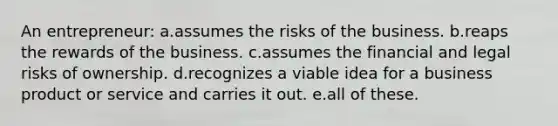 An entrepreneur: a.assumes the risks of the business. b.reaps the rewards of the business. c.assumes the financial and legal risks of ownership. d.recognizes a viable idea for a business product or service and carries it out. e.all of these.