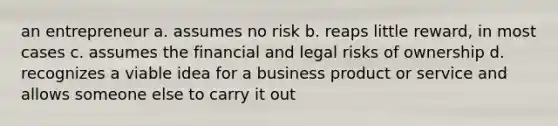 an entrepreneur a. assumes no risk b. reaps little reward, in most cases c. assumes the financial and legal risks of ownership d. recognizes a viable idea for a business product or service and allows someone else to carry it out