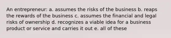 An entrepreneur: a. assumes the risks of the business b. reaps the rewards of the business c. assumes the financial and legal risks of ownership d. recognizes a viable idea for a business product or service and carries it out e. all of these