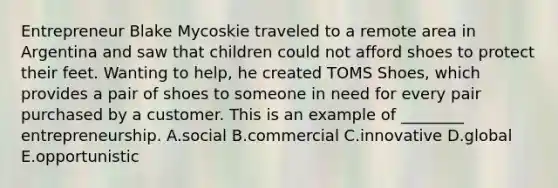 Entrepreneur Blake Mycoskie traveled to a remote area in Argentina and saw that children could not afford shoes to protect their feet. Wanting to​ help, he created TOMS​ Shoes, which provides a pair of shoes to someone in need for every pair purchased by a customer. This is an example of​ ________ entrepreneurship. A.social B.commercial C.innovative D.global E.opportunistic