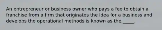 An entrepreneur or business owner who pays a fee to obtain a franchise from a firm that originates the idea for a business and develops the operational methods is known as the _____.