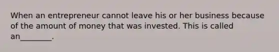 When an entrepreneur cannot leave his or her business because of the amount of money that was invested. This is called an________.