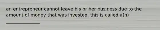 an entrepreneur cannot leave his or her business due to the amount of money that was invested. this is called a(n) _______________