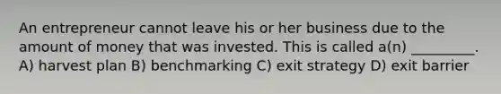 An entrepreneur cannot leave his or her business due to the amount of money that was invested. This is called a(n) _________. A) harvest plan B) benchmarking C) exit strategy D) exit barrier