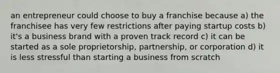 an entrepreneur could choose to buy a franchise because a) the franchisee has very few restrictions after paying startup costs b) it's a business brand with a proven track record c) it can be started as a sole proprietorship, partnership, or corporation d) it is less stressful than starting a business from scratch