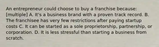 An entrepreneur could choose to buy a franchise because: [multiple] A. It's a business brand with a proven track record. B. The franchisee has very few restrictions after paying startup costs C. It can be started as a sole proprietorship, partnership, or corporation. D. It is less stressful than starting a business from scratch.