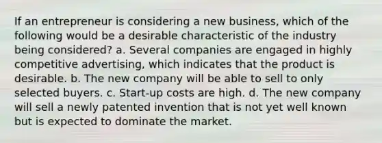 If an entrepreneur is considering a new business, which of the following would be a desirable characteristic of the industry being considered? a. Several companies are engaged in highly competitive advertising, which indicates that the product is desirable. b. The new company will be able to sell to only selected buyers. c. Start-up costs are high. d. The new company will sell a newly patented invention that is not yet well known but is expected to dominate the market.