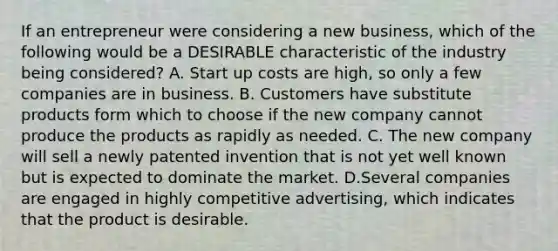 If an entrepreneur were considering a new business, which of the following would be a DESIRABLE characteristic of the industry being considered? A. Start up costs are high, so only a few companies are in business. B. Customers have substitute products form which to choose if the new company cannot produce the products as rapidly as needed. C. The new company will sell a newly patented invention that is not yet well known but is expected to dominate the market. D.Several companies are engaged in highly competitive advertising, which indicates that the product is desirable.