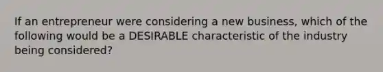 If an entrepreneur were considering a new business, which of the following would be a DESIRABLE characteristic of the industry being considered?