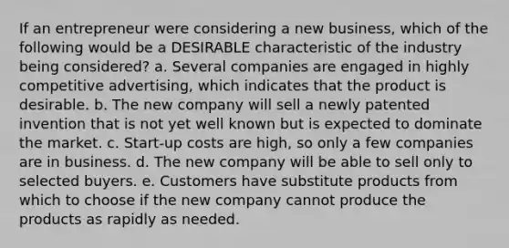 If an entrepreneur were considering a new business, which of the following would be a DESIRABLE characteristic of the industry being considered? a. Several companies are engaged in highly competitive advertising, which indicates that the product is desirable. b. The new company will sell a newly patented invention that is not yet well known but is expected to dominate the market. c. Start-up costs are high, so only a few companies are in business. d. The new company will be able to sell only to selected buyers. e. Customers have substitute products from which to choose if the new company cannot produce the products as rapidly as needed.