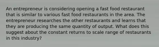 An entrepreneur is considering opening a fast food restaurant that is similar to various fast food restaurants in the area. The entrepreneur researches the other restaurants and learns that they are producing the same quantity of output. What does this suggest about the constant returns to scale range of restaurants in this industry?