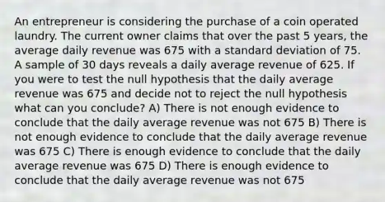 An entrepreneur is considering the purchase of a coin operated laundry. The current owner claims that over the past 5 years, the average daily revenue was 675 with a <a href='https://www.questionai.com/knowledge/kqGUr1Cldy-standard-deviation' class='anchor-knowledge'>standard deviation</a> of 75. A sample of 30 days reveals a daily average revenue of 625. If you were to test the null hypothesis that the daily average revenue was 675 and decide not to reject the null hypothesis what can you conclude? A) There is not enough evidence to conclude that the daily average revenue was not 675 B) There is not enough evidence to conclude that the daily average revenue was 675 C) There is enough evidence to conclude that the daily average revenue was 675 D) There is enough evidence to conclude that the daily average revenue was not 675