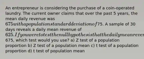 An entrepreneur is considering the purchase of a coin-operated laundry. The current owner claims that over the past 5 years, the mean daily revenue was 675 with a population standard deviation of75. A sample of 30 days reveals a daily mean revenue of 625. If you were to test the null hypothesis that the daily mean revenue was675, which test would you use? a) Z test of a population proportion b) Z test of a population mean c) t test of a population proportion d) t test of population mean