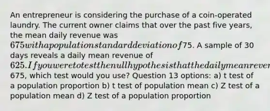 An entrepreneur is considering the purchase of a coin-operated laundry. The current owner claims that over the past five years, the mean daily revenue was 675 with a population standard deviation of75. A sample of 30 days reveals a daily mean revenue of 625. If you were to test the null hypothesis that the daily mean revenue was675, which test would you use? Question 13 options: a) t test of a population proportion b) t test of population mean c) Z test of a population mean d) Z test of a population proportion