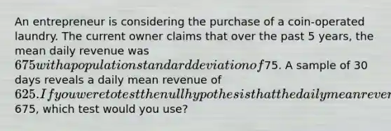 An entrepreneur is considering the purchase of a coin-operated laundry. The current owner claims that over the past 5 years, the mean daily revenue was 675 with a population standard deviation of75. A sample of 30 days reveals a daily mean revenue of 625. If you were to test the null hypothesis that the daily mean revenue was675, which test would you use?