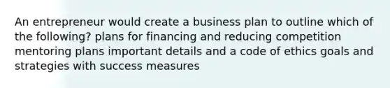 An entrepreneur would create a business plan to outline which of the following? plans for financing and reducing competition mentoring plans important details and a code of ethics goals and strategies with success measures