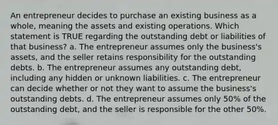 An entrepreneur decides to purchase an existing business as a whole, meaning the assets and existing operations. Which statement is TRUE regarding the outstanding debt or liabilities of that business? a. The entrepreneur assumes only the business's assets, and the seller retains responsibility for the outstanding debts. b. The entrepreneur assumes any outstanding debt, including any hidden or unknown liabilities. c. The entrepreneur can decide whether or not they want to assume the business's outstanding debts. d. The entrepreneur assumes only 50% of the outstanding debt, and the seller is responsible for the other 50%.