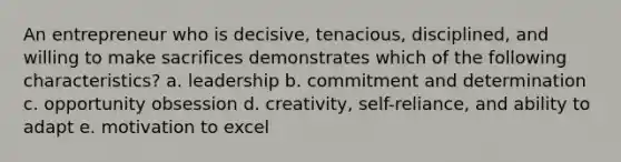 An entrepreneur who is decisive, tenacious, disciplined, and willing to make sacrifices demonstrates which of the following characteristics? a. leadership b. commitment and determination c. opportunity obsession d. creativity, self-reliance, and ability to adapt e. motivation to excel