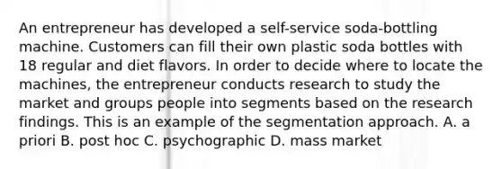 An entrepreneur has developed a self-service soda-bottling machine. Customers can fill their own plastic soda bottles with 18 regular and diet flavors. In order to decide where to locate the machines, the entrepreneur conducts research to study the market and groups people into segments based on the research findings. This is an example of the segmentation approach. A. a priori B. post hoc C. psychographic D. mass market