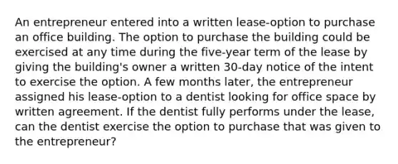 An entrepreneur entered into a written lease-option to purchase an office building. The option to purchase the building could be exercised at any time during the five-year term of the lease by giving the building's owner a written 30-day notice of the intent to exercise the option. A few months later, the entrepreneur assigned his lease-option to a dentist looking for office space by written agreement. If the dentist fully performs under the lease, can the dentist exercise the option to purchase that was given to the entrepreneur?