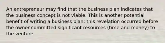 An entrepreneur may find that the business plan indicates that the business concept is not viable. This is another potential benefit of writing a business plan; this revelation occurred before the owner committed significant resources (time and money) to the venture