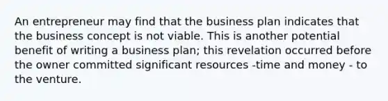 An entrepreneur may find that the business plan indicates that the business concept is not viable. This is another potential benefit of writing a business plan; this revelation occurred before the owner committed significant resources -time and money - to the venture.