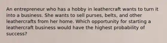 An entrepreneur who has a hobby in leathercraft wants to turn it into a business. She wants to sell purses, belts, and other leathercrafts from her home. Which opportunity for starting a leathercraft business would have the highest probability of success?