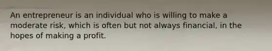 An entrepreneur is an individual who is willing to make a moderate risk, which is often but not always financial, in the hopes of making a profit.