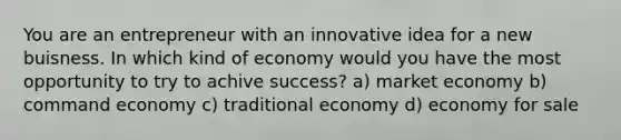 You are an entrepreneur with an innovative idea for a new buisness. In which kind of economy would you have the most opportunity to try to achive success? a) market economy b) command economy c) traditional economy d) economy for sale